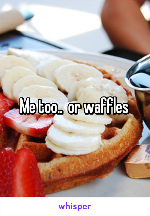 Me too..  or waffles 