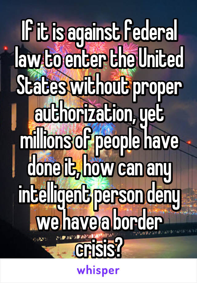  If it is against federal law to enter the United States without proper authorization, yet millions of people have done it, how can any intelligent person deny we have a border crisis?