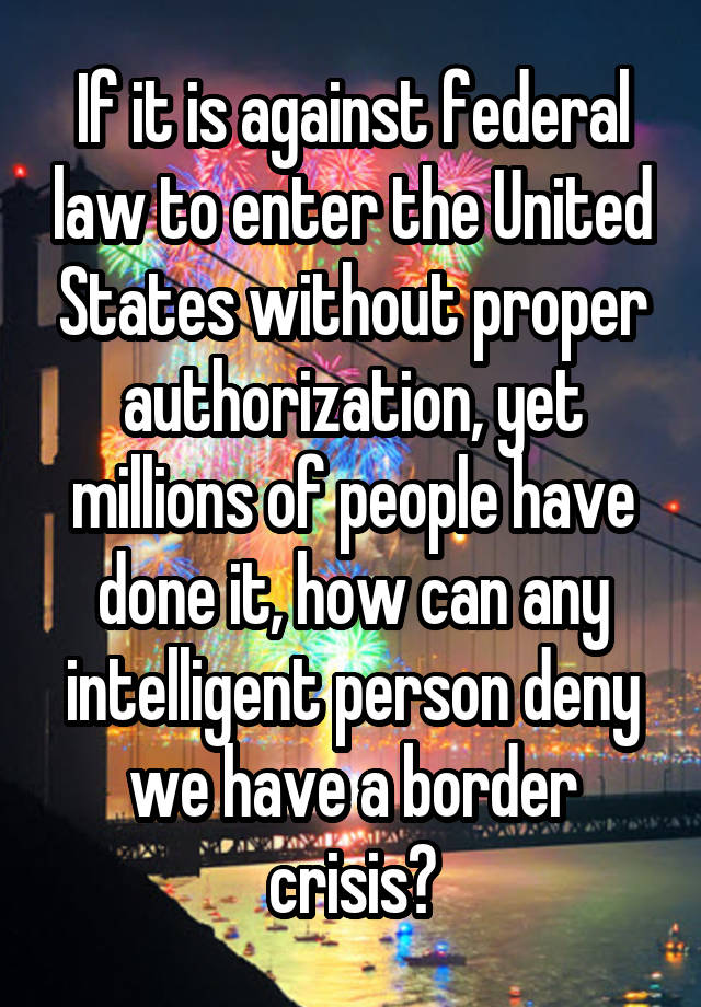  If it is against federal law to enter the United States without proper authorization, yet millions of people have done it, how can any intelligent person deny we have a border crisis?