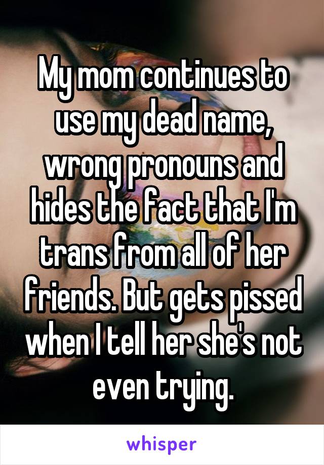 My mom continues to use my dead name, wrong pronouns and hides the fact that I'm trans from all of her friends. But gets pissed when I tell her she's not even trying.