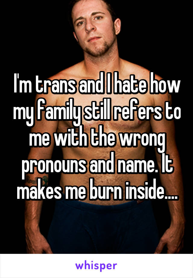 I'm trans and I hate how my family still refers to me with the wrong pronouns and name. It makes me burn inside....