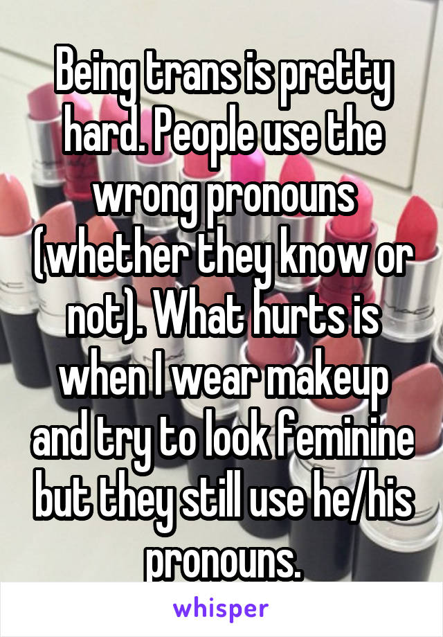 Being trans is pretty hard. People use the wrong pronouns (whether they know or not). What hurts is when I wear makeup and try to look feminine but they still use he/his pronouns.