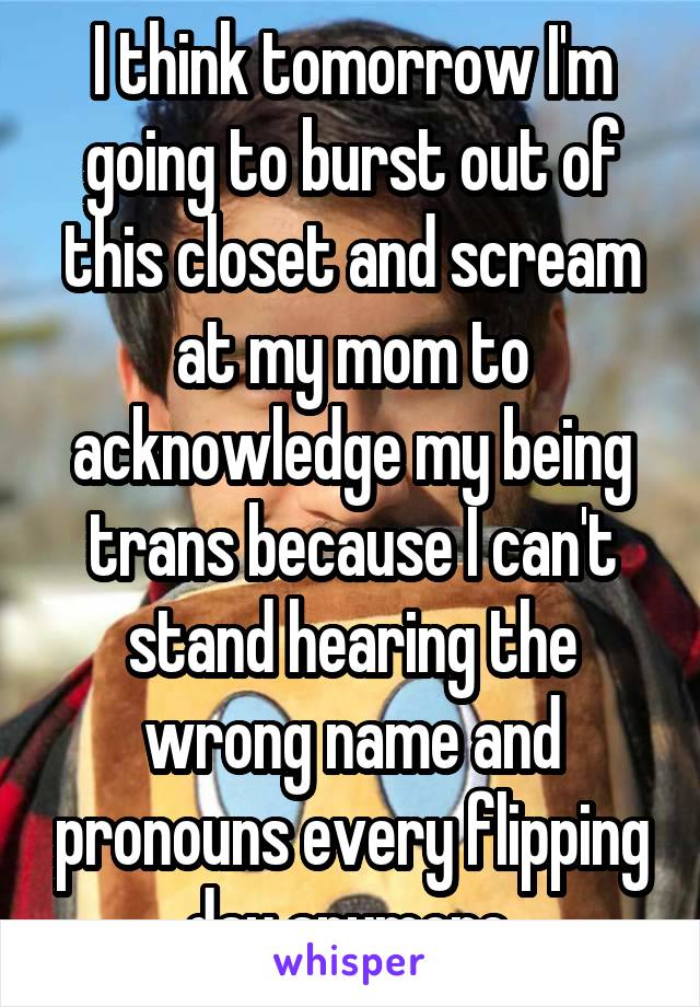 I think tomorrow I'm going to burst out of this closet and scream at my mom to acknowledge my being trans because I can't stand hearing the wrong name and pronouns every flipping day anymore.