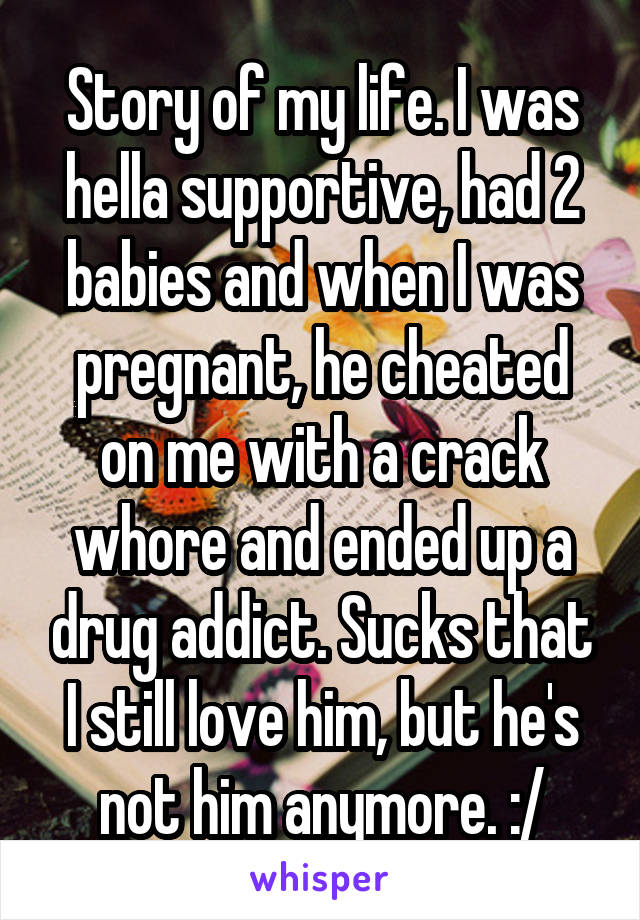Story of my life. I was hella supportive, had 2 babies and when I was pregnant, he cheated on me with a crack whore and ended up a drug addict. Sucks that I still love him, but he's not him anymore. :/