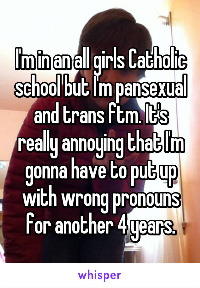 I'm in an all girls Catholic school but I'm pansexual and trans ftm. It's really annoying that I'm gonna have to put up with wrong pronouns for another 4 years.