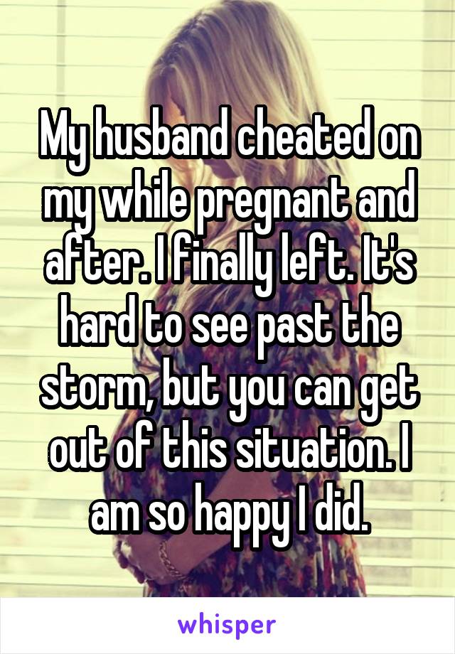 My husband cheated on my while pregnant and after. I finally left. It's hard to see past the storm, but you can get out of this situation. I am so happy I did.