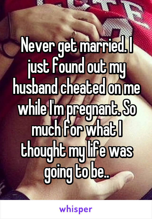 Never get married. I just found out my husband cheated on me while I'm pregnant. So much for what I thought my life was going to be..