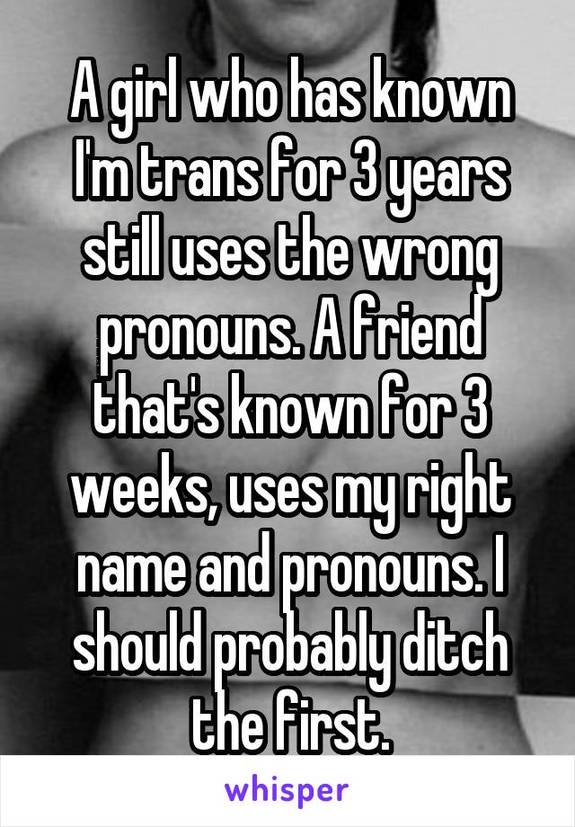 A girl who has known I'm trans for 3 years still uses the wrong pronouns. A friend that's known for 3 weeks, uses my right name and pronouns. I should probably ditch the first.