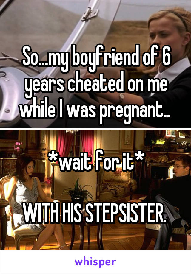 So...my boyfriend of 6 years cheated on me while I was pregnant.. 

*wait for it*

WITH HIS STEPSISTER. 