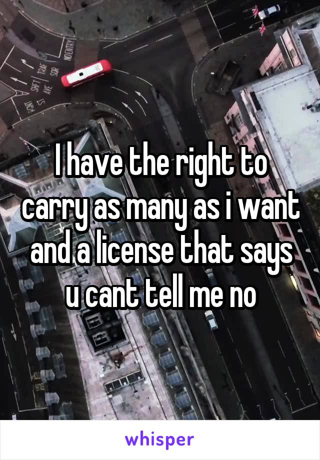 I have the right to carry as many as i want and a license that says u cant tell me no