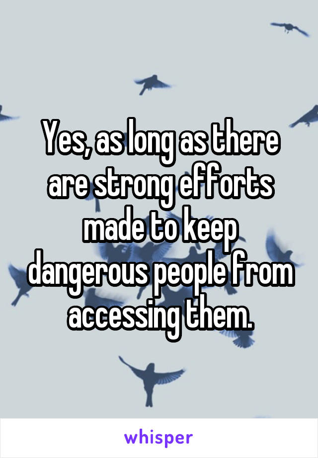 Yes, as long as there are strong efforts made to keep dangerous people from accessing them.