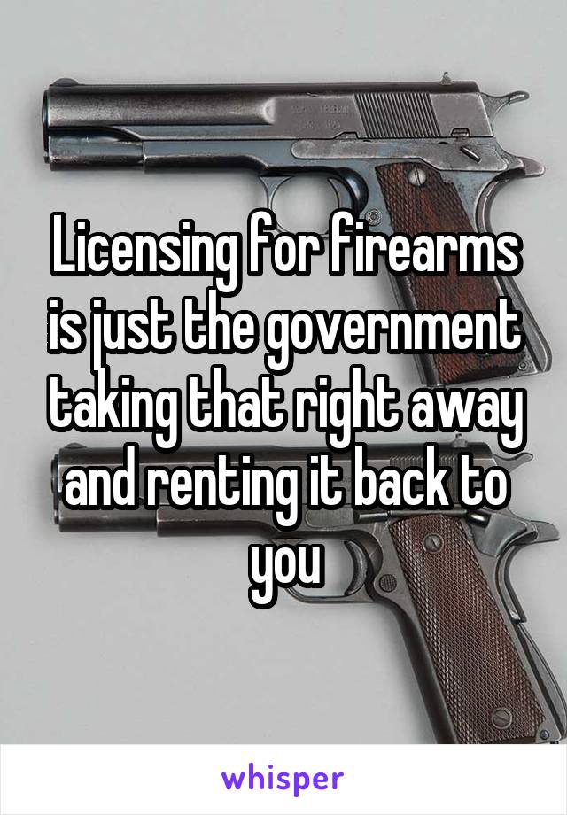 Licensing for firearms is just the government taking that right away and renting it back to you