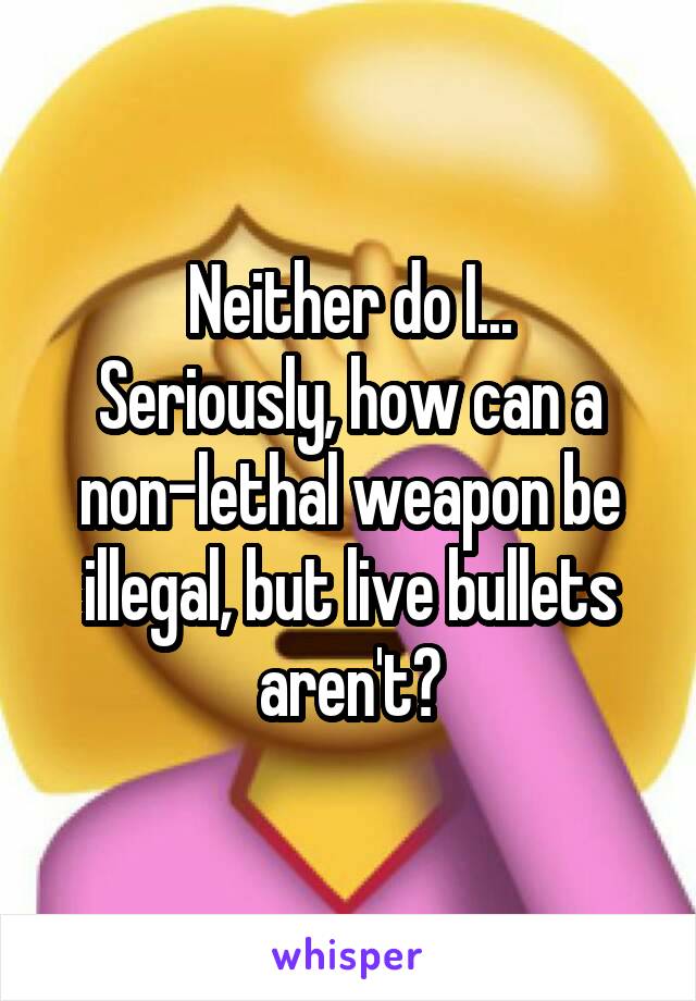 Neither do I...
Seriously, how can a non-lethal weapon be illegal, but live bullets aren't?