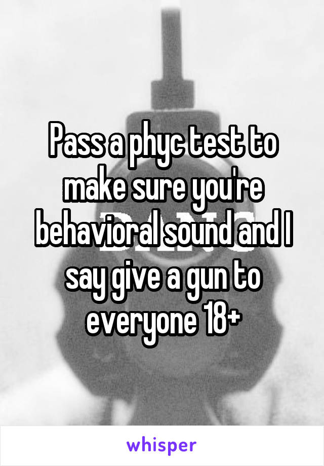 Pass a phyc test to make sure you're behavioral sound and I say give a gun to everyone 18+