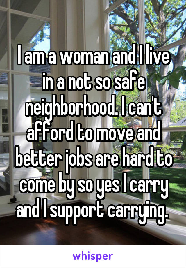 I am a woman and I live in a not so safe neighborhood. I can't afford to move and better jobs are hard to come by so yes I carry and I support carrying. 