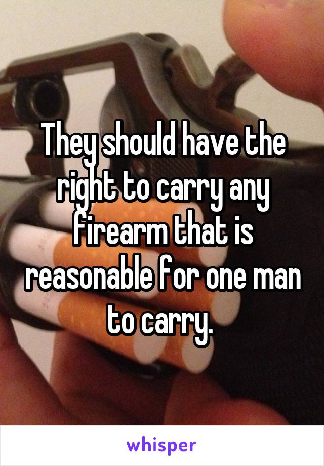 They should have the right to carry any firearm that is reasonable for one man to carry. 