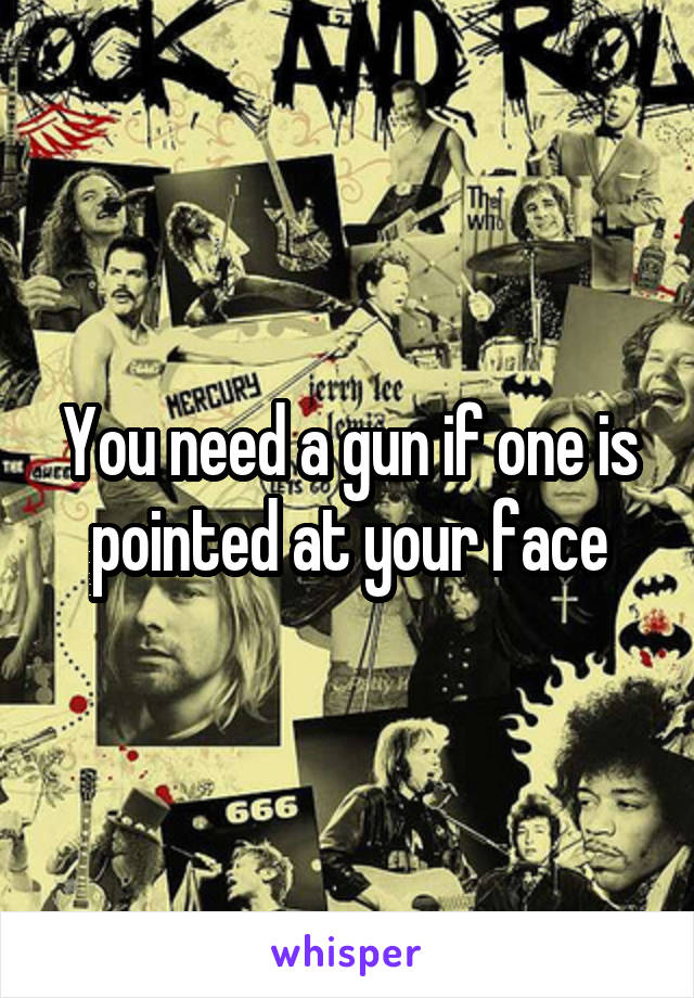 You need a gun if one is pointed at your face