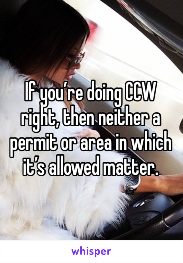 If you’re doing CCW right, then neither a permit or area in which it’s allowed matter.