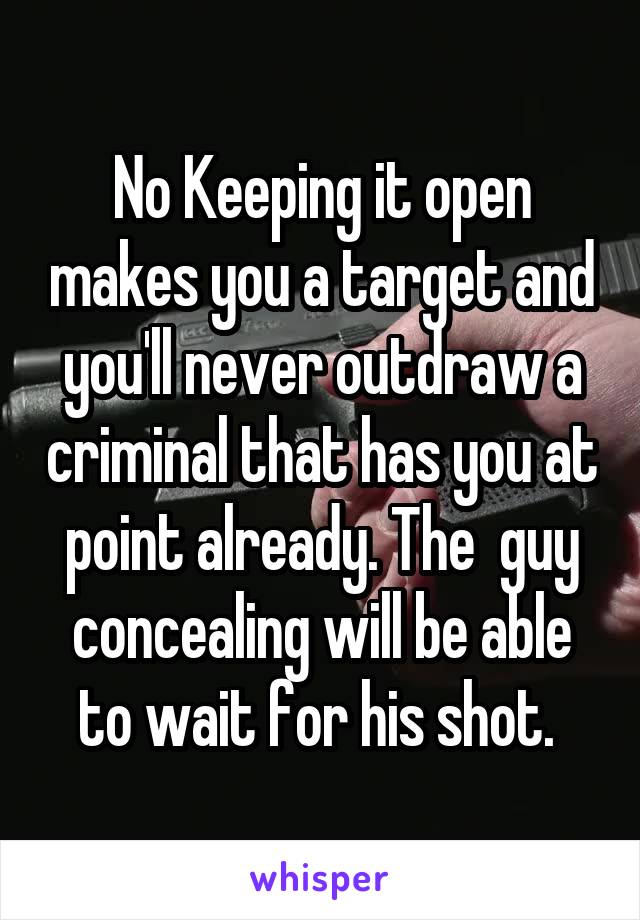 No Keeping it open makes you a target and you'll never outdraw a criminal that has you at point already. The  guy concealing will be able to wait for his shot. 