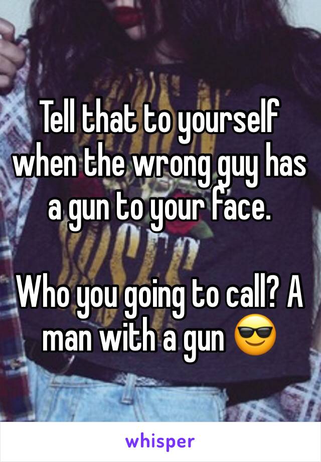 Tell that to yourself when the wrong guy has a gun to your face. 

Who you going to call? A man with a gun 😎