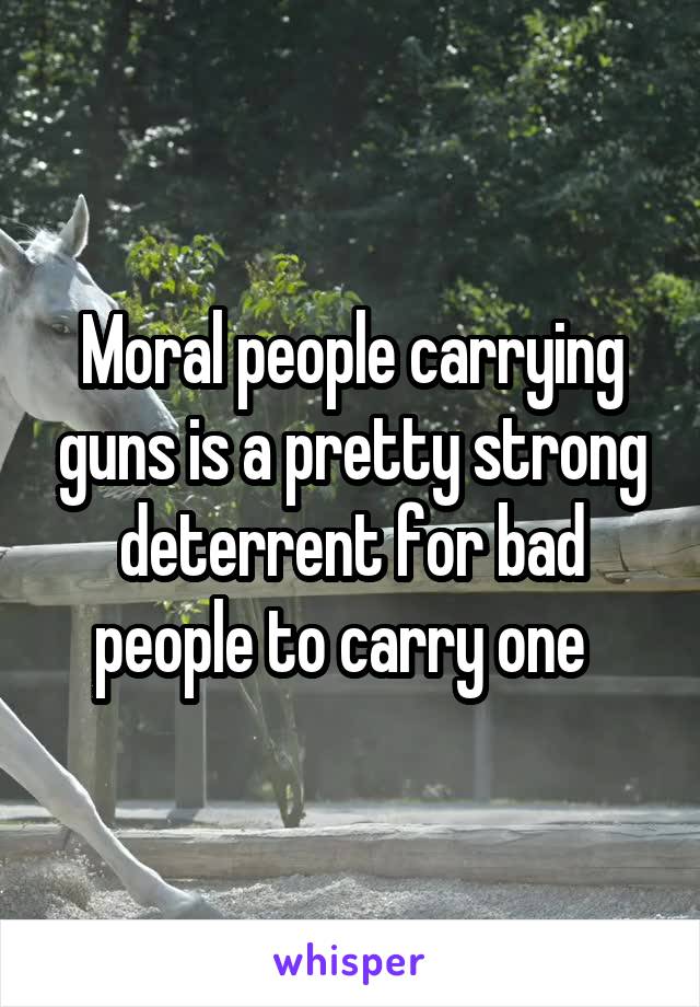 Moral people carrying guns is a pretty strong deterrent for bad people to carry one  