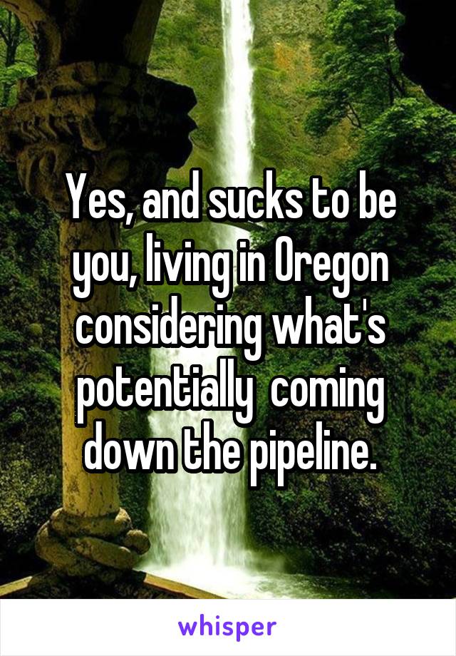 Yes, and sucks to be you, living in Oregon considering what's potentially  coming down the pipeline.