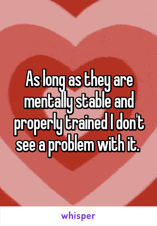 As long as they are mentally stable and properly trained I don't see a problem with it. 