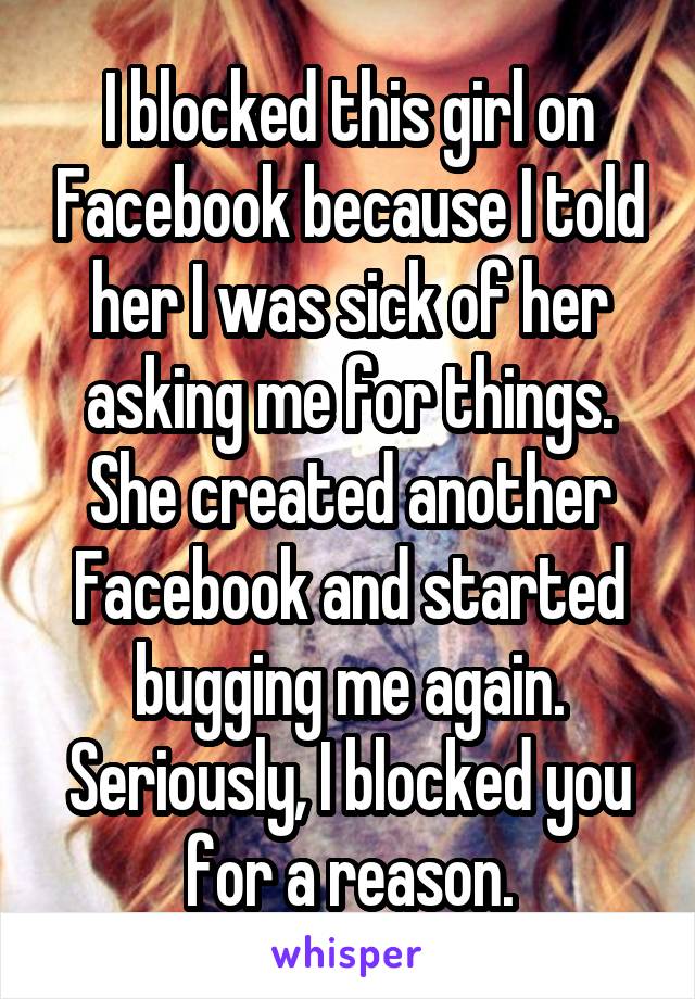 I blocked this girl on Facebook because I told her I was sick of her asking me for things. She created another Facebook and started bugging me again. Seriously, I blocked you for a reason.