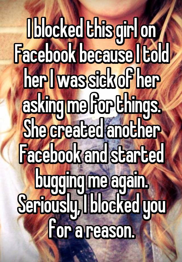 I blocked this girl on Facebook because I told her I was sick of her asking me for things. She created another Facebook and started bugging me again. Seriously, I blocked you for a reason.