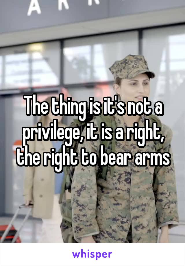 The thing is it's not a privilege, it is a right, the right to bear arms