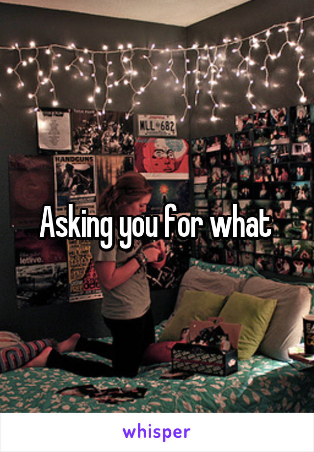 Asking you for what 