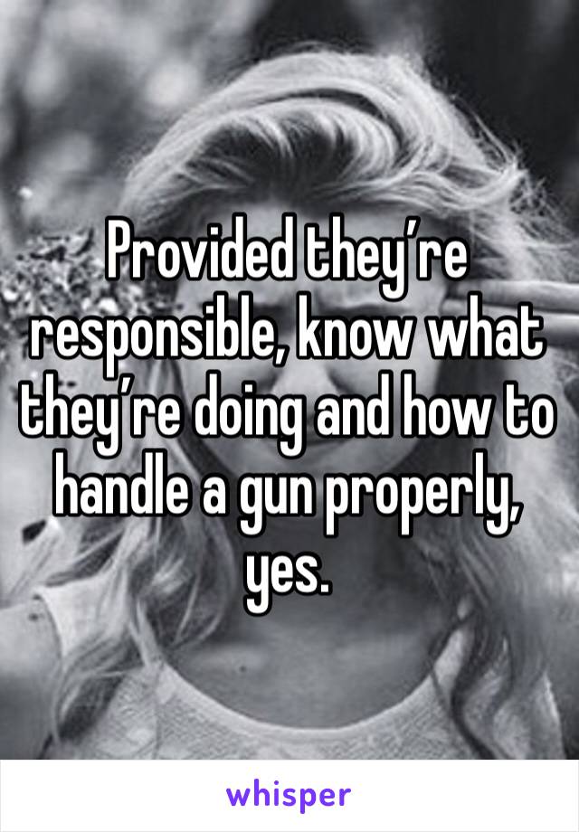 Provided they’re responsible, know what they’re doing and how to handle a gun properly, yes. 