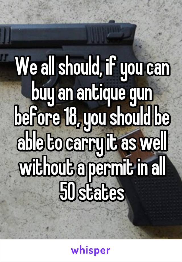 We all should, if you can buy an antique gun before 18, you should be able to carry it as well without a permit in all 50 states