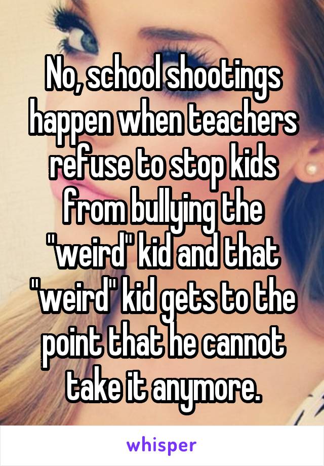 No, school shootings happen when teachers refuse to stop kids from bullying the "weird" kid and that "weird" kid gets to the point that he cannot take it anymore.