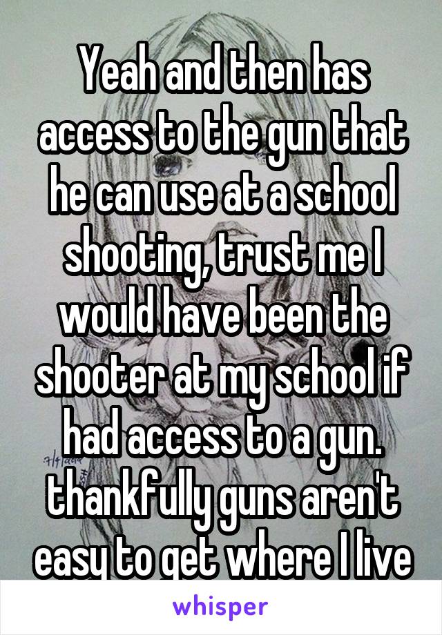 Yeah and then has access to the gun that he can use at a school shooting, trust me I would have been the shooter at my school if had access to a gun. thankfully guns aren't easy to get where I live