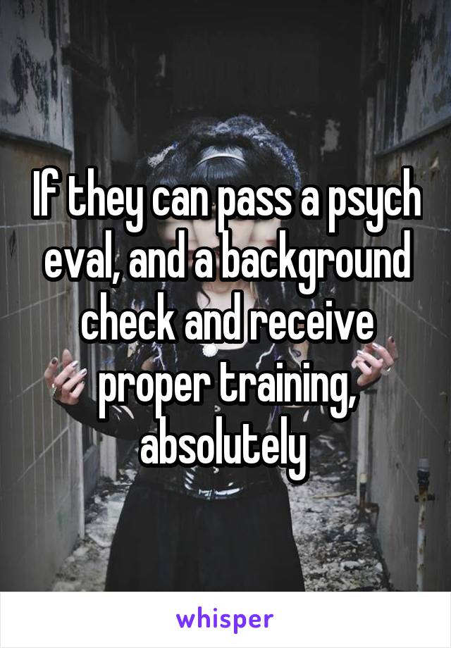 If they can pass a psych eval, and a background check and receive proper training, absolutely 