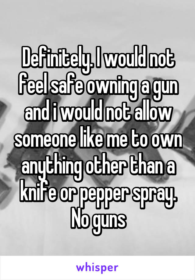 Definitely. I would not feel safe owning a gun and i would not allow someone like me to own anything other than a knife or pepper spray. No guns