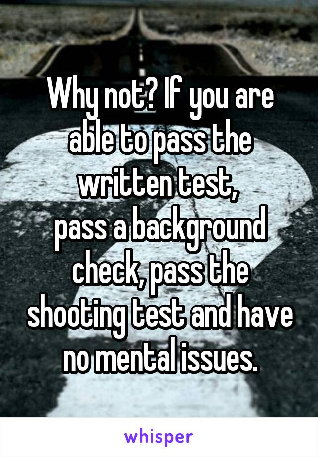 Why not? If you are able to pass the written test, 
pass a background check, pass the shooting test and have no mental issues.