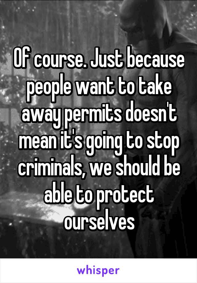 Of course. Just because people want to take away permits doesn't mean it's going to stop criminals, we should be able to protect ourselves