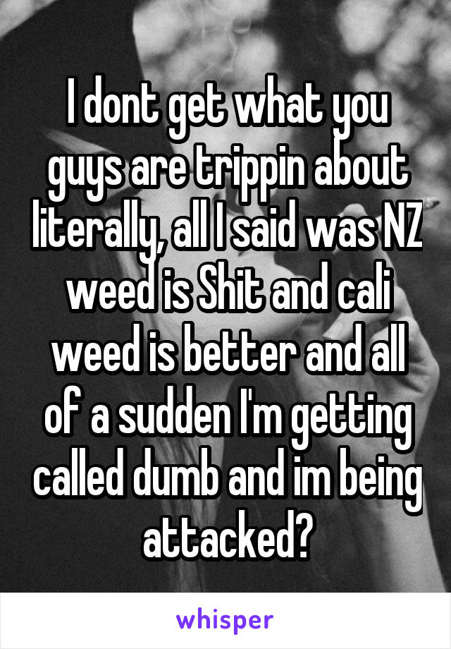 I dont get what you guys are trippin about literally, all I said was NZ weed is Shit and cali weed is better and all of a sudden I'm getting called dumb and im being attacked?