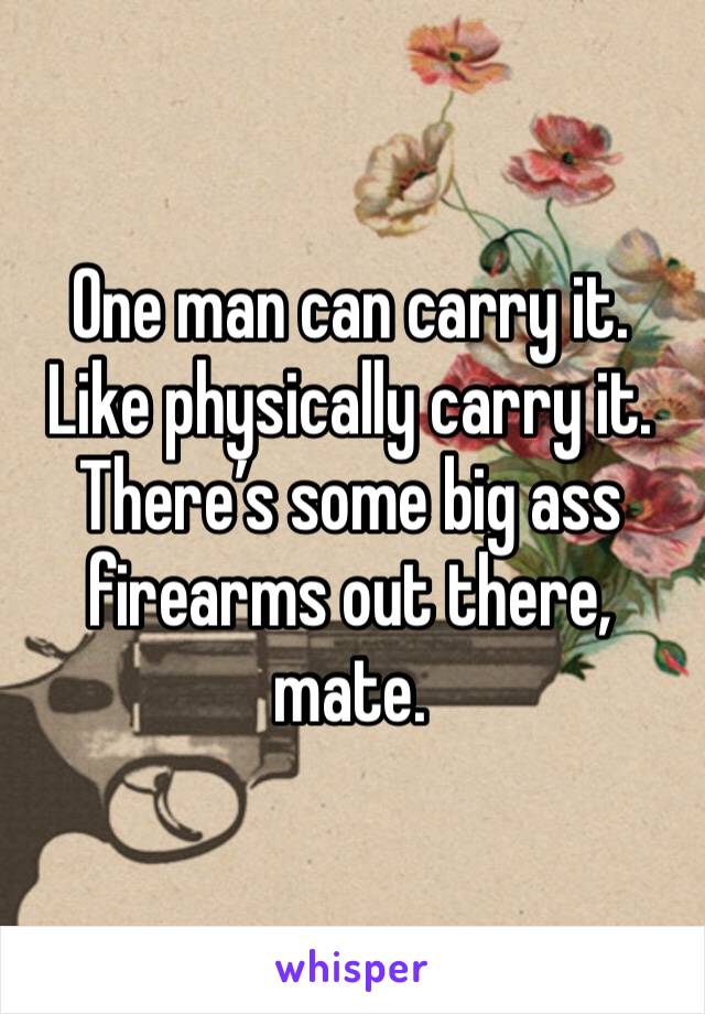 One man can carry it. Like physically carry it. There’s some big ass firearms out there, mate. 