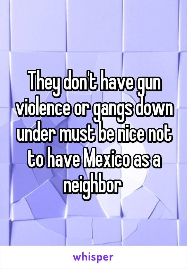 They don't have gun violence or gangs down under must be nice not to have Mexico as a neighbor 