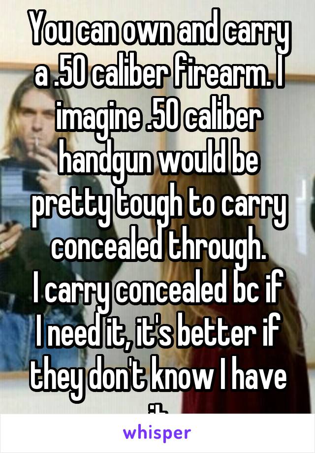 You can own and carry a .50 caliber firearm. I imagine .50 caliber handgun would be pretty tough to carry concealed through.
I carry concealed bc if I need it, it's better if they don't know I have it