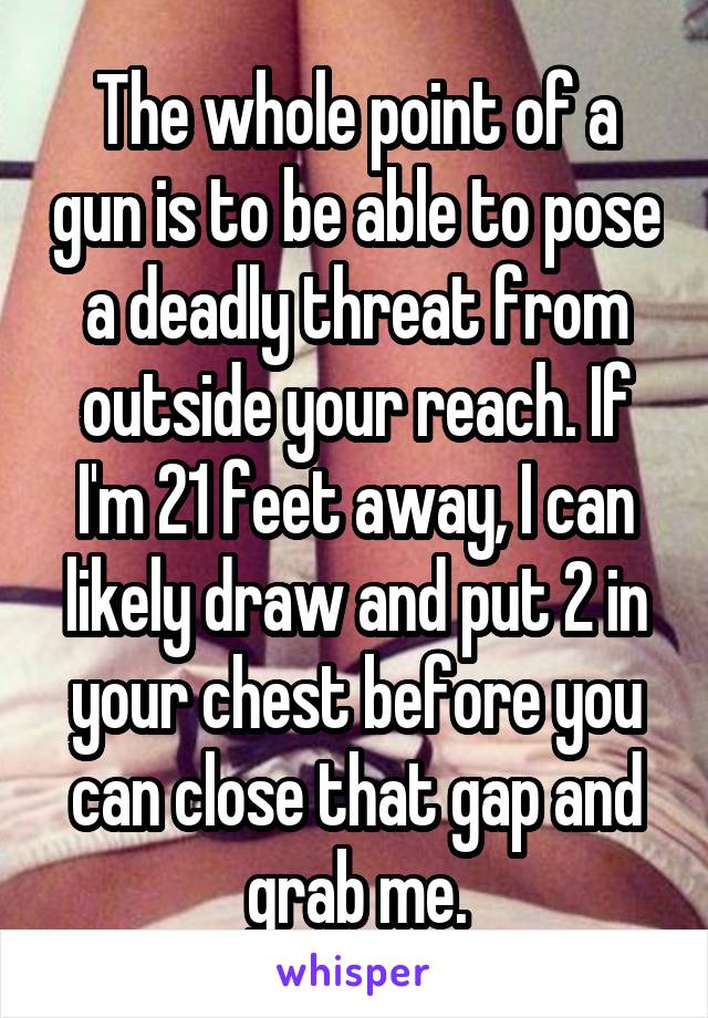 The whole point of a gun is to be able to pose a deadly threat from outside your reach. If I'm 21 feet away, I can likely draw and put 2 in your chest before you can close that gap and grab me.