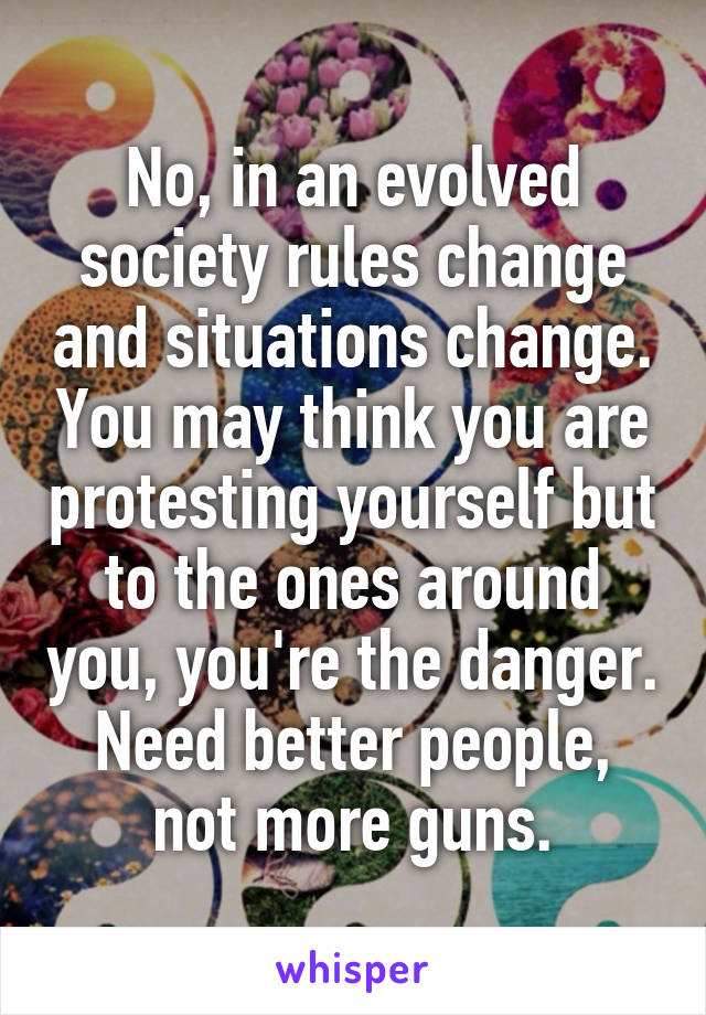 No, in an evolved society rules change and situations change. You may think you are protesting yourself but to the ones around you, you're the danger. Need better people, not more guns.