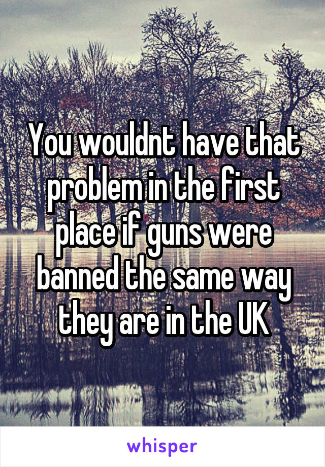 You wouldnt have that problem in the first place if guns were banned the same way they are in the UK