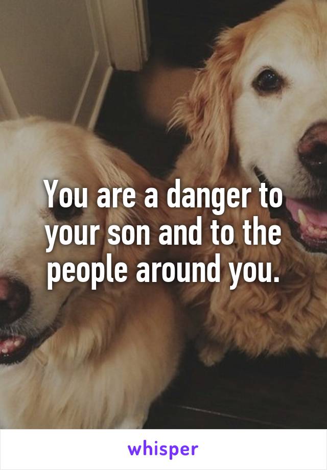 You are a danger to your son and to the people around you.