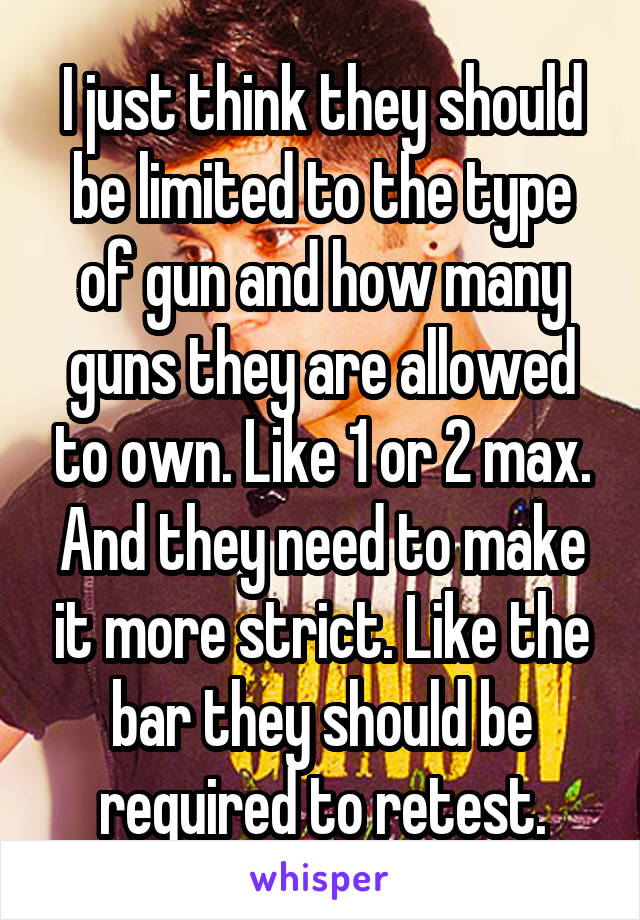 I just think they should be limited to the type of gun and how many guns they are allowed to own. Like 1 or 2 max. And they need to make it more strict. Like the bar they should be required to retest.