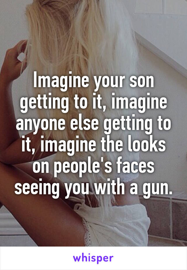 Imagine your son getting to it, imagine anyone else getting to it, imagine the looks on people's faces seeing you with a gun.