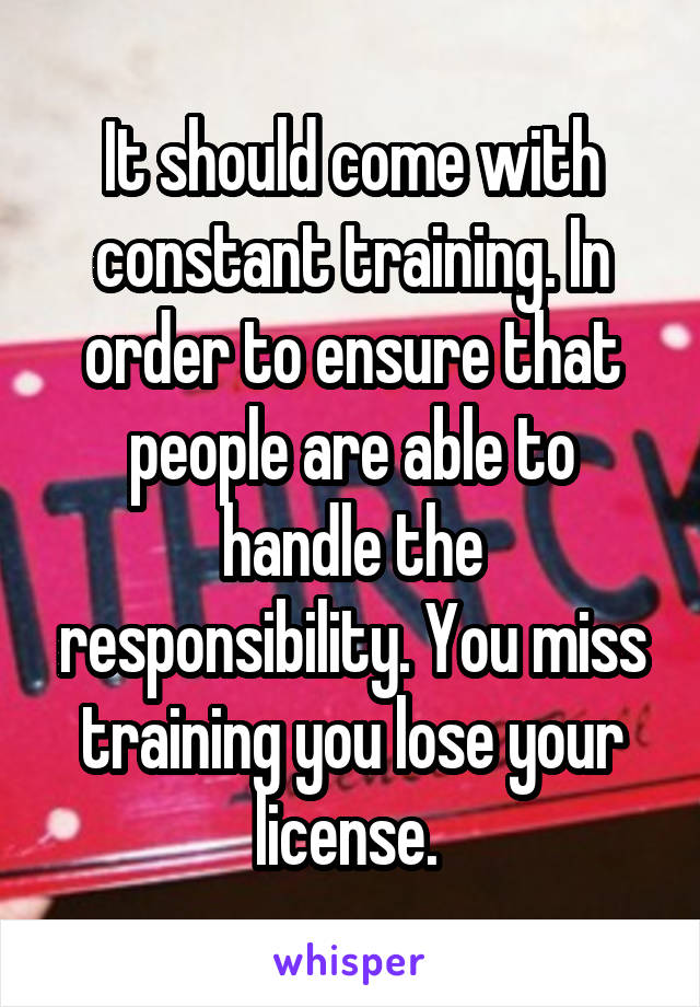 It should come with constant training. In order to ensure that people are able to handle the responsibility. You miss training you lose your license. 